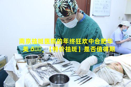 南京祛斑医院的年终狂欢中合肥华美 🌸 【特价祛斑】是否值得期待